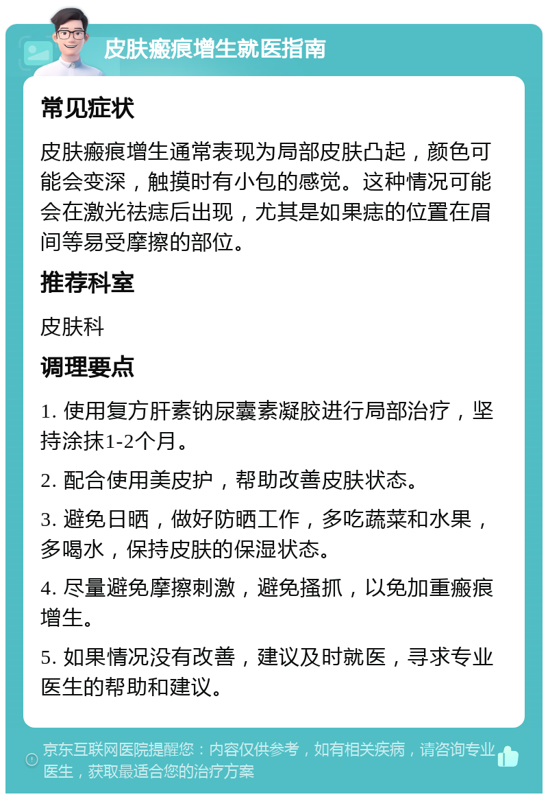 皮肤瘢痕增生就医指南 常见症状 皮肤瘢痕增生通常表现为局部皮肤凸起，颜色可能会变深，触摸时有小包的感觉。这种情况可能会在激光祛痣后出现，尤其是如果痣的位置在眉间等易受摩擦的部位。 推荐科室 皮肤科 调理要点 1. 使用复方肝素钠尿囊素凝胶进行局部治疗，坚持涂抹1-2个月。 2. 配合使用美皮护，帮助改善皮肤状态。 3. 避免日晒，做好防晒工作，多吃蔬菜和水果，多喝水，保持皮肤的保湿状态。 4. 尽量避免摩擦刺激，避免搔抓，以免加重瘢痕增生。 5. 如果情况没有改善，建议及时就医，寻求专业医生的帮助和建议。