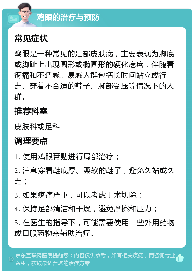 鸡眼的治疗与预防 常见症状 鸡眼是一种常见的足部皮肤病，主要表现为脚底或脚趾上出现圆形或椭圆形的硬化疙瘩，伴随着疼痛和不适感。易感人群包括长时间站立或行走、穿着不合适的鞋子、脚部受压等情况下的人群。 推荐科室 皮肤科或足科 调理要点 1. 使用鸡眼膏贴进行局部治疗； 2. 注意穿着鞋底厚、柔软的鞋子，避免久站或久走； 3. 如果疼痛严重，可以考虑手术切除； 4. 保持足部清洁和干燥，避免摩擦和压力； 5. 在医生的指导下，可能需要使用一些外用药物或口服药物来辅助治疗。