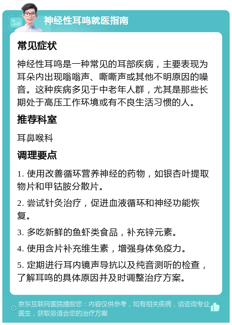 神经性耳鸣就医指南 常见症状 神经性耳鸣是一种常见的耳部疾病，主要表现为耳朵内出现嗡嗡声、嘶嘶声或其他不明原因的噪音。这种疾病多见于中老年人群，尤其是那些长期处于高压工作环境或有不良生活习惯的人。 推荐科室 耳鼻喉科 调理要点 1. 使用改善循环营养神经的药物，如银杏叶提取物片和甲钴胺分散片。 2. 尝试针灸治疗，促进血液循环和神经功能恢复。 3. 多吃新鲜的鱼虾类食品，补充锌元素。 4. 使用含片补充维生素，增强身体免疫力。 5. 定期进行耳内镜声导抗以及纯音测听的检查，了解耳鸣的具体原因并及时调整治疗方案。