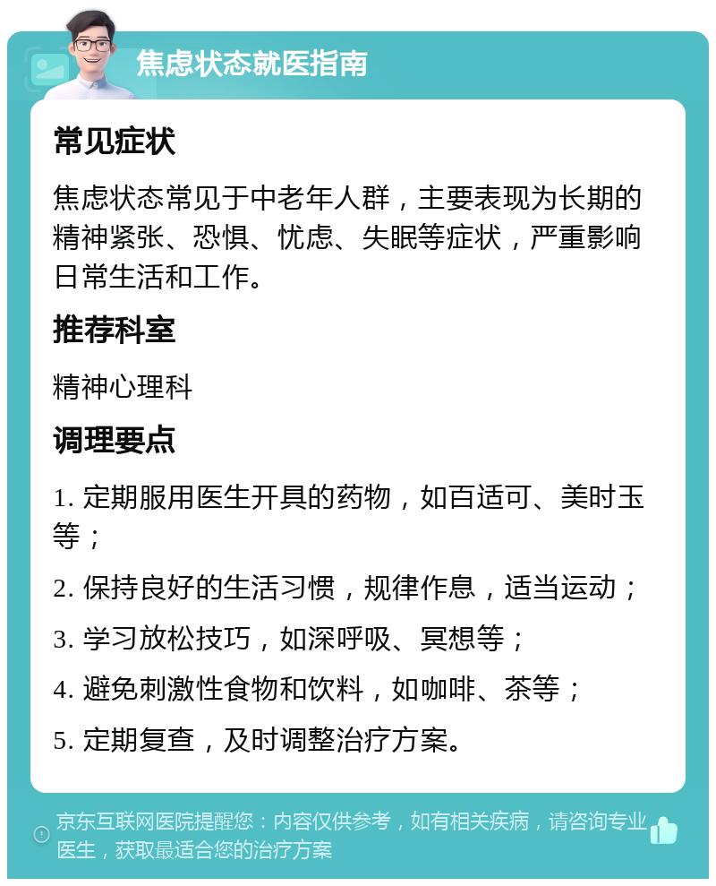 焦虑状态就医指南 常见症状 焦虑状态常见于中老年人群，主要表现为长期的精神紧张、恐惧、忧虑、失眠等症状，严重影响日常生活和工作。 推荐科室 精神心理科 调理要点 1. 定期服用医生开具的药物，如百适可、美时玉等； 2. 保持良好的生活习惯，规律作息，适当运动； 3. 学习放松技巧，如深呼吸、冥想等； 4. 避免刺激性食物和饮料，如咖啡、茶等； 5. 定期复查，及时调整治疗方案。