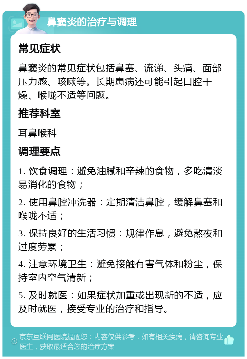 鼻窦炎的治疗与调理 常见症状 鼻窦炎的常见症状包括鼻塞、流涕、头痛、面部压力感、咳嗽等。长期患病还可能引起口腔干燥、喉咙不适等问题。 推荐科室 耳鼻喉科 调理要点 1. 饮食调理：避免油腻和辛辣的食物，多吃清淡易消化的食物； 2. 使用鼻腔冲洗器：定期清洁鼻腔，缓解鼻塞和喉咙不适； 3. 保持良好的生活习惯：规律作息，避免熬夜和过度劳累； 4. 注意环境卫生：避免接触有害气体和粉尘，保持室内空气清新； 5. 及时就医：如果症状加重或出现新的不适，应及时就医，接受专业的治疗和指导。