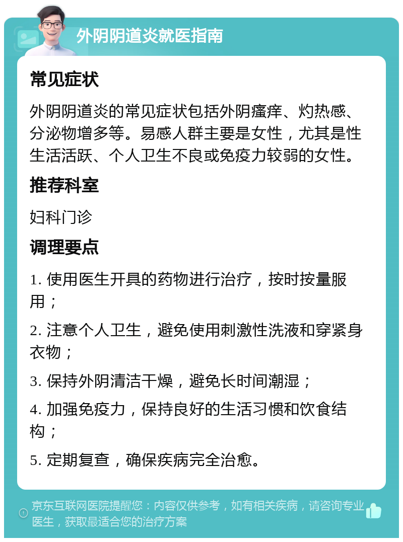 外阴阴道炎就医指南 常见症状 外阴阴道炎的常见症状包括外阴瘙痒、灼热感、分泌物增多等。易感人群主要是女性，尤其是性生活活跃、个人卫生不良或免疫力较弱的女性。 推荐科室 妇科门诊 调理要点 1. 使用医生开具的药物进行治疗，按时按量服用； 2. 注意个人卫生，避免使用刺激性洗液和穿紧身衣物； 3. 保持外阴清洁干燥，避免长时间潮湿； 4. 加强免疫力，保持良好的生活习惯和饮食结构； 5. 定期复查，确保疾病完全治愈。