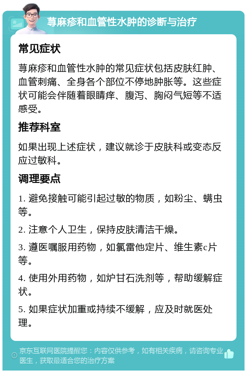 荨麻疹和血管性水肿的诊断与治疗 常见症状 荨麻疹和血管性水肿的常见症状包括皮肤红肿、血管刺痛、全身各个部位不停地肿胀等。这些症状可能会伴随着眼睛痒、腹泻、胸闷气短等不适感受。 推荐科室 如果出现上述症状，建议就诊于皮肤科或变态反应过敏科。 调理要点 1. 避免接触可能引起过敏的物质，如粉尘、螨虫等。 2. 注意个人卫生，保持皮肤清洁干燥。 3. 遵医嘱服用药物，如氯雷他定片、维生素c片等。 4. 使用外用药物，如炉甘石洗剂等，帮助缓解症状。 5. 如果症状加重或持续不缓解，应及时就医处理。