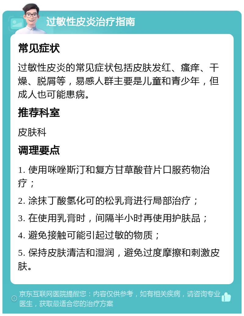 过敏性皮炎治疗指南 常见症状 过敏性皮炎的常见症状包括皮肤发红、瘙痒、干燥、脱屑等，易感人群主要是儿童和青少年，但成人也可能患病。 推荐科室 皮肤科 调理要点 1. 使用咪唑斯汀和复方甘草酸苷片口服药物治疗； 2. 涂抹丁酸氢化可的松乳膏进行局部治疗； 3. 在使用乳膏时，间隔半小时再使用护肤品； 4. 避免接触可能引起过敏的物质； 5. 保持皮肤清洁和湿润，避免过度摩擦和刺激皮肤。