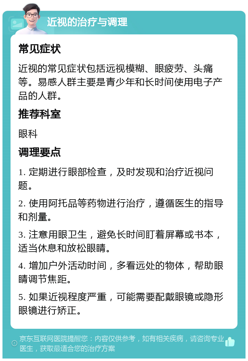 近视的治疗与调理 常见症状 近视的常见症状包括远视模糊、眼疲劳、头痛等。易感人群主要是青少年和长时间使用电子产品的人群。 推荐科室 眼科 调理要点 1. 定期进行眼部检查，及时发现和治疗近视问题。 2. 使用阿托品等药物进行治疗，遵循医生的指导和剂量。 3. 注意用眼卫生，避免长时间盯着屏幕或书本，适当休息和放松眼睛。 4. 增加户外活动时间，多看远处的物体，帮助眼睛调节焦距。 5. 如果近视程度严重，可能需要配戴眼镜或隐形眼镜进行矫正。