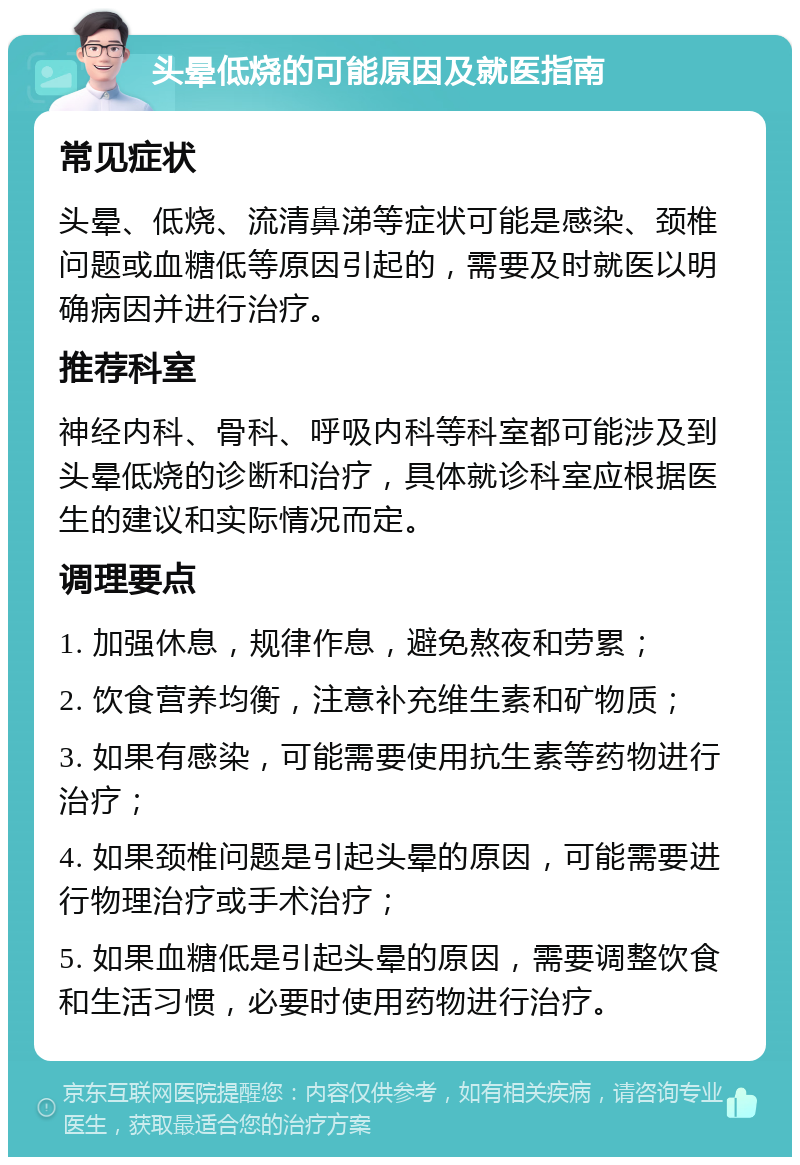 头晕低烧的可能原因及就医指南 常见症状 头晕、低烧、流清鼻涕等症状可能是感染、颈椎问题或血糖低等原因引起的，需要及时就医以明确病因并进行治疗。 推荐科室 神经内科、骨科、呼吸内科等科室都可能涉及到头晕低烧的诊断和治疗，具体就诊科室应根据医生的建议和实际情况而定。 调理要点 1. 加强休息，规律作息，避免熬夜和劳累； 2. 饮食营养均衡，注意补充维生素和矿物质； 3. 如果有感染，可能需要使用抗生素等药物进行治疗； 4. 如果颈椎问题是引起头晕的原因，可能需要进行物理治疗或手术治疗； 5. 如果血糖低是引起头晕的原因，需要调整饮食和生活习惯，必要时使用药物进行治疗。