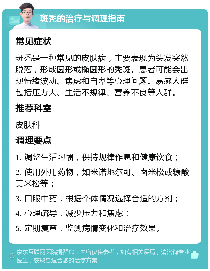 斑秃的治疗与调理指南 常见症状 斑秃是一种常见的皮肤病，主要表现为头发突然脱落，形成圆形或椭圆形的秃斑。患者可能会出现情绪波动、焦虑和自卑等心理问题。易感人群包括压力大、生活不规律、营养不良等人群。 推荐科室 皮肤科 调理要点 1. 调整生活习惯，保持规律作息和健康饮食； 2. 使用外用药物，如米诺地尔酊、卤米松或糠酸莫米松等； 3. 口服中药，根据个体情况选择合适的方剂； 4. 心理疏导，减少压力和焦虑； 5. 定期复查，监测病情变化和治疗效果。