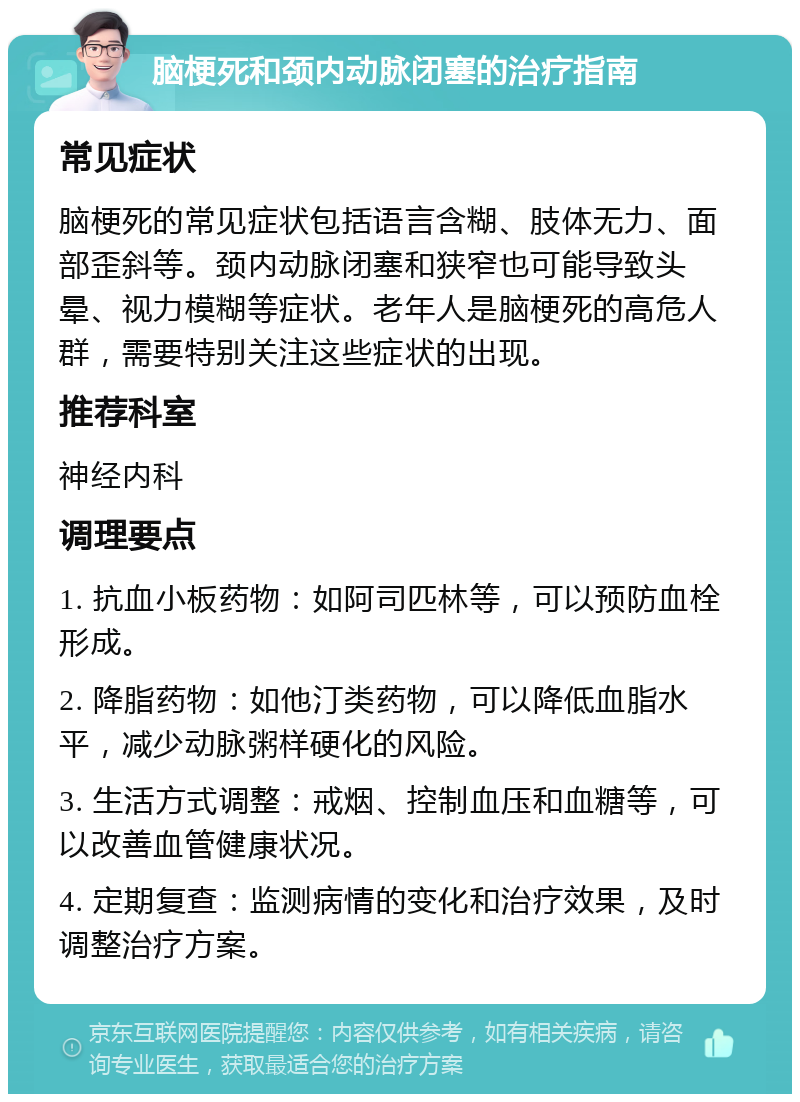 脑梗死和颈内动脉闭塞的治疗指南 常见症状 脑梗死的常见症状包括语言含糊、肢体无力、面部歪斜等。颈内动脉闭塞和狭窄也可能导致头晕、视力模糊等症状。老年人是脑梗死的高危人群，需要特别关注这些症状的出现。 推荐科室 神经内科 调理要点 1. 抗血小板药物：如阿司匹林等，可以预防血栓形成。 2. 降脂药物：如他汀类药物，可以降低血脂水平，减少动脉粥样硬化的风险。 3. 生活方式调整：戒烟、控制血压和血糖等，可以改善血管健康状况。 4. 定期复查：监测病情的变化和治疗效果，及时调整治疗方案。