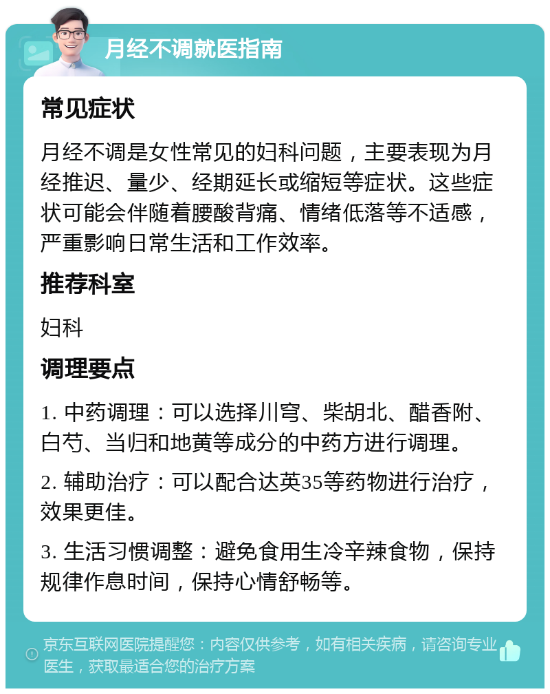 月经不调就医指南 常见症状 月经不调是女性常见的妇科问题，主要表现为月经推迟、量少、经期延长或缩短等症状。这些症状可能会伴随着腰酸背痛、情绪低落等不适感，严重影响日常生活和工作效率。 推荐科室 妇科 调理要点 1. 中药调理：可以选择川穹、柴胡北、醋香附、白芍、当归和地黄等成分的中药方进行调理。 2. 辅助治疗：可以配合达英35等药物进行治疗，效果更佳。 3. 生活习惯调整：避免食用生冷辛辣食物，保持规律作息时间，保持心情舒畅等。