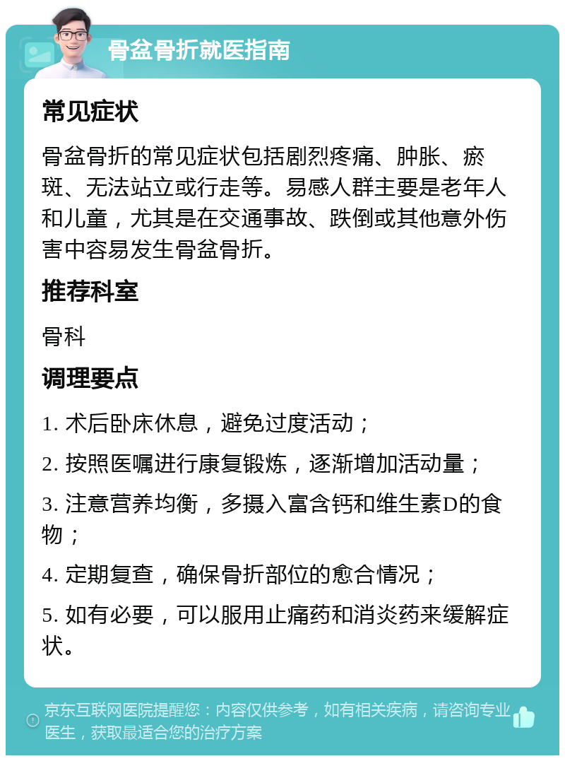 骨盆骨折就医指南 常见症状 骨盆骨折的常见症状包括剧烈疼痛、肿胀、瘀斑、无法站立或行走等。易感人群主要是老年人和儿童，尤其是在交通事故、跌倒或其他意外伤害中容易发生骨盆骨折。 推荐科室 骨科 调理要点 1. 术后卧床休息，避免过度活动； 2. 按照医嘱进行康复锻炼，逐渐增加活动量； 3. 注意营养均衡，多摄入富含钙和维生素D的食物； 4. 定期复查，确保骨折部位的愈合情况； 5. 如有必要，可以服用止痛药和消炎药来缓解症状。