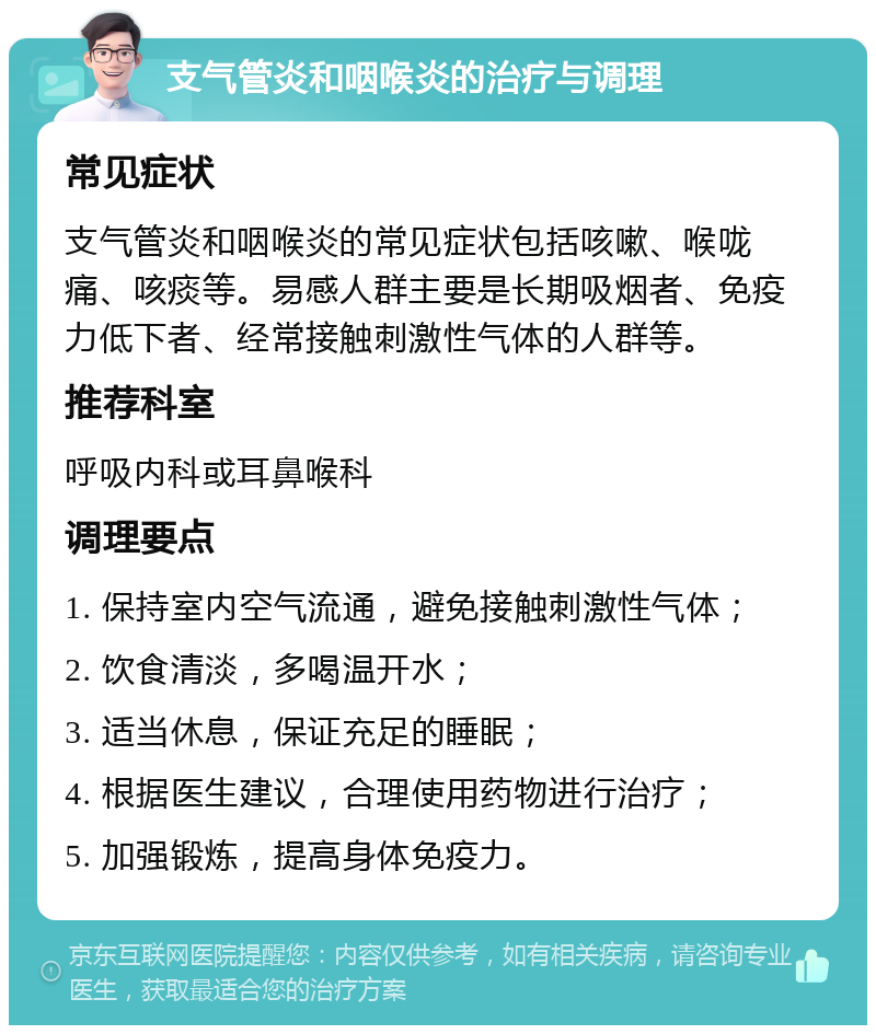 支气管炎和咽喉炎的治疗与调理 常见症状 支气管炎和咽喉炎的常见症状包括咳嗽、喉咙痛、咳痰等。易感人群主要是长期吸烟者、免疫力低下者、经常接触刺激性气体的人群等。 推荐科室 呼吸内科或耳鼻喉科 调理要点 1. 保持室内空气流通，避免接触刺激性气体； 2. 饮食清淡，多喝温开水； 3. 适当休息，保证充足的睡眠； 4. 根据医生建议，合理使用药物进行治疗； 5. 加强锻炼，提高身体免疫力。