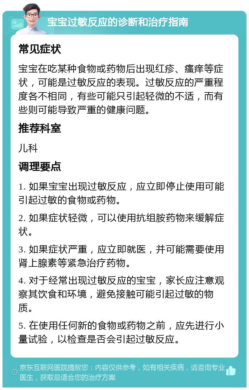 宝宝过敏反应的诊断和治疗指南 常见症状 宝宝在吃某种食物或药物后出现红疹、瘙痒等症状，可能是过敏反应的表现。过敏反应的严重程度各不相同，有些可能只引起轻微的不适，而有些则可能导致严重的健康问题。 推荐科室 儿科 调理要点 1. 如果宝宝出现过敏反应，应立即停止使用可能引起过敏的食物或药物。 2. 如果症状轻微，可以使用抗组胺药物来缓解症状。 3. 如果症状严重，应立即就医，并可能需要使用肾上腺素等紧急治疗药物。 4. 对于经常出现过敏反应的宝宝，家长应注意观察其饮食和环境，避免接触可能引起过敏的物质。 5. 在使用任何新的食物或药物之前，应先进行小量试验，以检查是否会引起过敏反应。