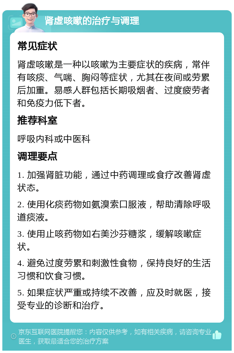 肾虚咳嗽的治疗与调理 常见症状 肾虚咳嗽是一种以咳嗽为主要症状的疾病，常伴有咳痰、气喘、胸闷等症状，尤其在夜间或劳累后加重。易感人群包括长期吸烟者、过度疲劳者和免疫力低下者。 推荐科室 呼吸内科或中医科 调理要点 1. 加强肾脏功能，通过中药调理或食疗改善肾虚状态。 2. 使用化痰药物如氨溴索口服液，帮助清除呼吸道痰液。 3. 使用止咳药物如右美沙芬糖浆，缓解咳嗽症状。 4. 避免过度劳累和刺激性食物，保持良好的生活习惯和饮食习惯。 5. 如果症状严重或持续不改善，应及时就医，接受专业的诊断和治疗。