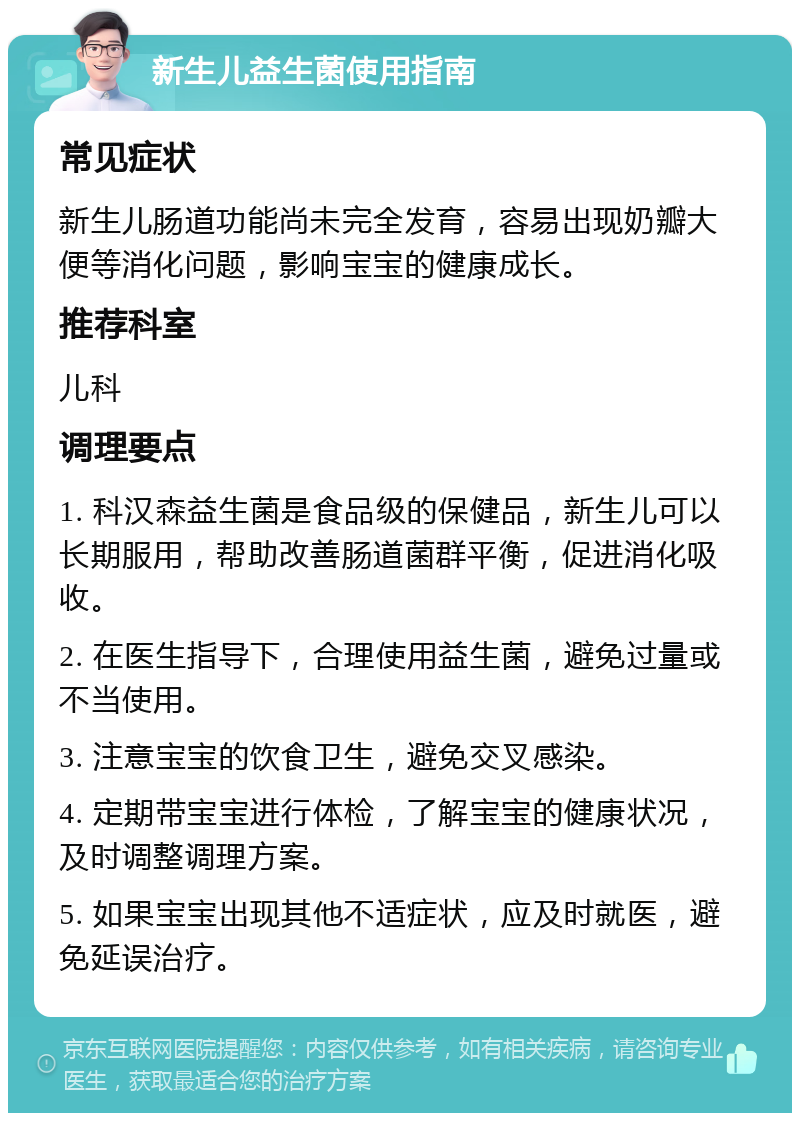 新生儿益生菌使用指南 常见症状 新生儿肠道功能尚未完全发育，容易出现奶瓣大便等消化问题，影响宝宝的健康成长。 推荐科室 儿科 调理要点 1. 科汉森益生菌是食品级的保健品，新生儿可以长期服用，帮助改善肠道菌群平衡，促进消化吸收。 2. 在医生指导下，合理使用益生菌，避免过量或不当使用。 3. 注意宝宝的饮食卫生，避免交叉感染。 4. 定期带宝宝进行体检，了解宝宝的健康状况，及时调整调理方案。 5. 如果宝宝出现其他不适症状，应及时就医，避免延误治疗。