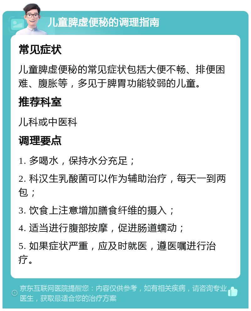 儿童脾虚便秘的调理指南 常见症状 儿童脾虚便秘的常见症状包括大便不畅、排便困难、腹胀等，多见于脾胃功能较弱的儿童。 推荐科室 儿科或中医科 调理要点 1. 多喝水，保持水分充足； 2. 科汉生乳酸菌可以作为辅助治疗，每天一到两包； 3. 饮食上注意增加膳食纤维的摄入； 4. 适当进行腹部按摩，促进肠道蠕动； 5. 如果症状严重，应及时就医，遵医嘱进行治疗。