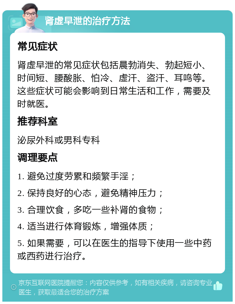 肾虚早泄的治疗方法 常见症状 肾虚早泄的常见症状包括晨勃消失、勃起短小、时间短、腰酸胀、怕冷、虚汗、盗汗、耳鸣等。这些症状可能会影响到日常生活和工作，需要及时就医。 推荐科室 泌尿外科或男科专科 调理要点 1. 避免过度劳累和频繁手淫； 2. 保持良好的心态，避免精神压力； 3. 合理饮食，多吃一些补肾的食物； 4. 适当进行体育锻炼，增强体质； 5. 如果需要，可以在医生的指导下使用一些中药或西药进行治疗。