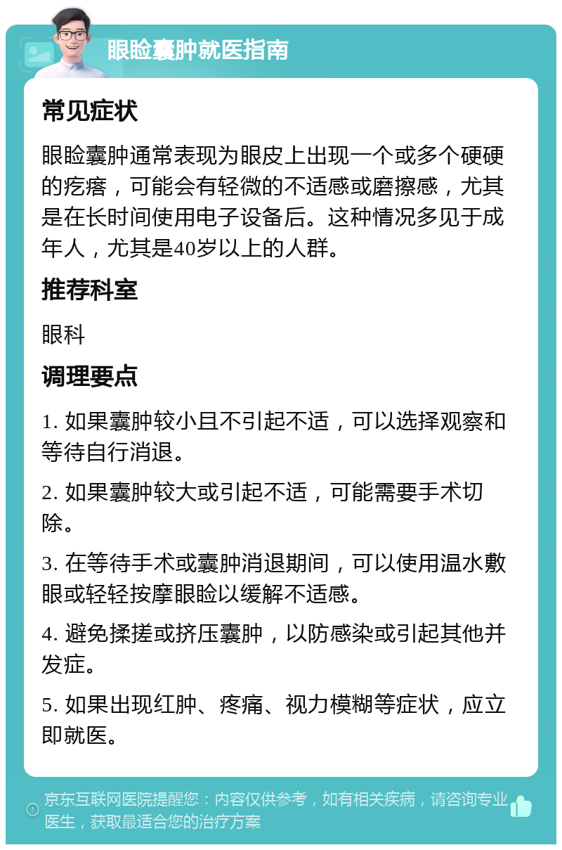 眼睑囊肿就医指南 常见症状 眼睑囊肿通常表现为眼皮上出现一个或多个硬硬的疙瘩，可能会有轻微的不适感或磨擦感，尤其是在长时间使用电子设备后。这种情况多见于成年人，尤其是40岁以上的人群。 推荐科室 眼科 调理要点 1. 如果囊肿较小且不引起不适，可以选择观察和等待自行消退。 2. 如果囊肿较大或引起不适，可能需要手术切除。 3. 在等待手术或囊肿消退期间，可以使用温水敷眼或轻轻按摩眼睑以缓解不适感。 4. 避免揉搓或挤压囊肿，以防感染或引起其他并发症。 5. 如果出现红肿、疼痛、视力模糊等症状，应立即就医。