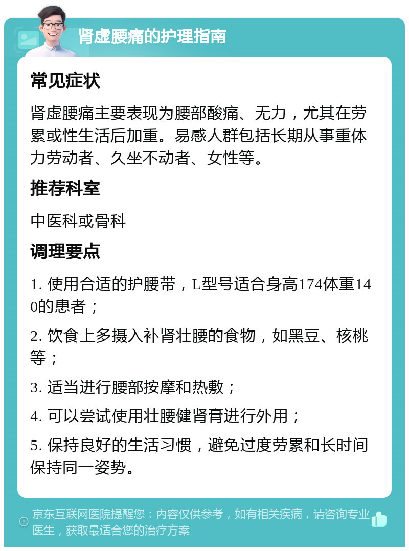 肾虚腰痛的护理指南 常见症状 肾虚腰痛主要表现为腰部酸痛、无力，尤其在劳累或性生活后加重。易感人群包括长期从事重体力劳动者、久坐不动者、女性等。 推荐科室 中医科或骨科 调理要点 1. 使用合适的护腰带，L型号适合身高174体重140的患者； 2. 饮食上多摄入补肾壮腰的食物，如黑豆、核桃等； 3. 适当进行腰部按摩和热敷； 4. 可以尝试使用壮腰健肾膏进行外用； 5. 保持良好的生活习惯，避免过度劳累和长时间保持同一姿势。