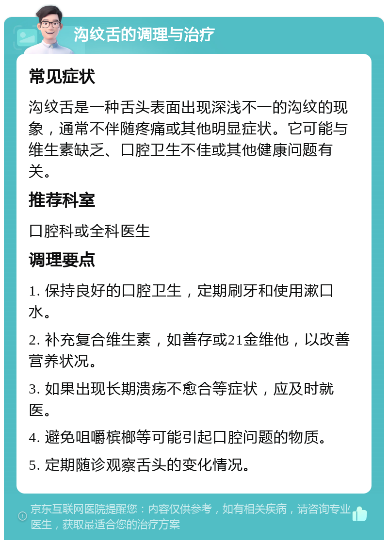 沟纹舌的调理与治疗 常见症状 沟纹舌是一种舌头表面出现深浅不一的沟纹的现象，通常不伴随疼痛或其他明显症状。它可能与维生素缺乏、口腔卫生不佳或其他健康问题有关。 推荐科室 口腔科或全科医生 调理要点 1. 保持良好的口腔卫生，定期刷牙和使用漱口水。 2. 补充复合维生素，如善存或21金维他，以改善营养状况。 3. 如果出现长期溃疡不愈合等症状，应及时就医。 4. 避免咀嚼槟榔等可能引起口腔问题的物质。 5. 定期随诊观察舌头的变化情况。