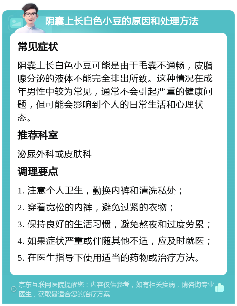 阴囊上长白色小豆的原因和处理方法 常见症状 阴囊上长白色小豆可能是由于毛囊不通畅，皮脂腺分泌的液体不能完全排出所致。这种情况在成年男性中较为常见，通常不会引起严重的健康问题，但可能会影响到个人的日常生活和心理状态。 推荐科室 泌尿外科或皮肤科 调理要点 1. 注意个人卫生，勤换内裤和清洗私处； 2. 穿着宽松的内裤，避免过紧的衣物； 3. 保持良好的生活习惯，避免熬夜和过度劳累； 4. 如果症状严重或伴随其他不适，应及时就医； 5. 在医生指导下使用适当的药物或治疗方法。