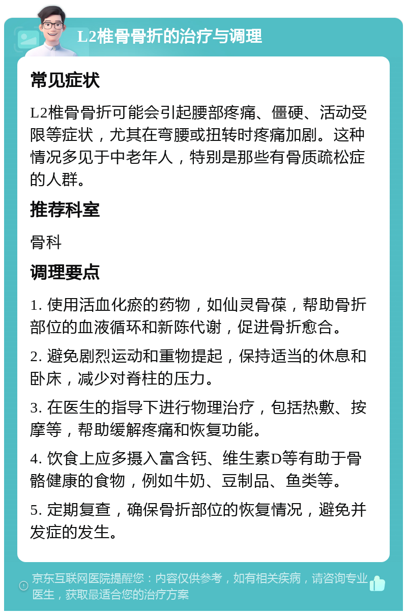 L2椎骨骨折的治疗与调理 常见症状 L2椎骨骨折可能会引起腰部疼痛、僵硬、活动受限等症状，尤其在弯腰或扭转时疼痛加剧。这种情况多见于中老年人，特别是那些有骨质疏松症的人群。 推荐科室 骨科 调理要点 1. 使用活血化瘀的药物，如仙灵骨葆，帮助骨折部位的血液循环和新陈代谢，促进骨折愈合。 2. 避免剧烈运动和重物提起，保持适当的休息和卧床，减少对脊柱的压力。 3. 在医生的指导下进行物理治疗，包括热敷、按摩等，帮助缓解疼痛和恢复功能。 4. 饮食上应多摄入富含钙、维生素D等有助于骨骼健康的食物，例如牛奶、豆制品、鱼类等。 5. 定期复查，确保骨折部位的恢复情况，避免并发症的发生。