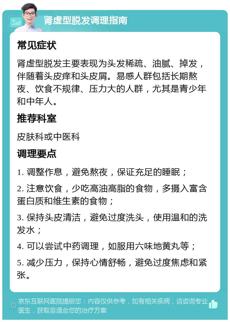 肾虚型脱发调理指南 常见症状 肾虚型脱发主要表现为头发稀疏、油腻、掉发，伴随着头皮痒和头皮屑。易感人群包括长期熬夜、饮食不规律、压力大的人群，尤其是青少年和中年人。 推荐科室 皮肤科或中医科 调理要点 1. 调整作息，避免熬夜，保证充足的睡眠； 2. 注意饮食，少吃高油高脂的食物，多摄入富含蛋白质和维生素的食物； 3. 保持头皮清洁，避免过度洗头，使用温和的洗发水； 4. 可以尝试中药调理，如服用六味地黄丸等； 5. 减少压力，保持心情舒畅，避免过度焦虑和紧张。