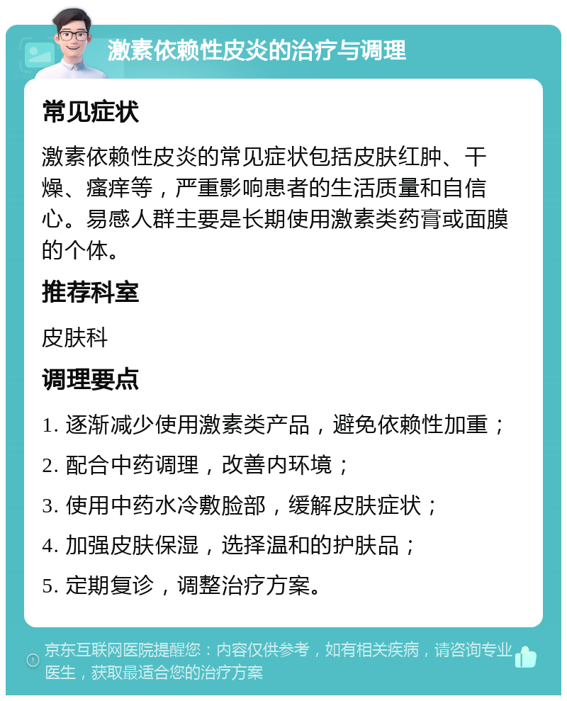 激素依赖性皮炎的治疗与调理 常见症状 激素依赖性皮炎的常见症状包括皮肤红肿、干燥、瘙痒等，严重影响患者的生活质量和自信心。易感人群主要是长期使用激素类药膏或面膜的个体。 推荐科室 皮肤科 调理要点 1. 逐渐减少使用激素类产品，避免依赖性加重； 2. 配合中药调理，改善内环境； 3. 使用中药水冷敷脸部，缓解皮肤症状； 4. 加强皮肤保湿，选择温和的护肤品； 5. 定期复诊，调整治疗方案。