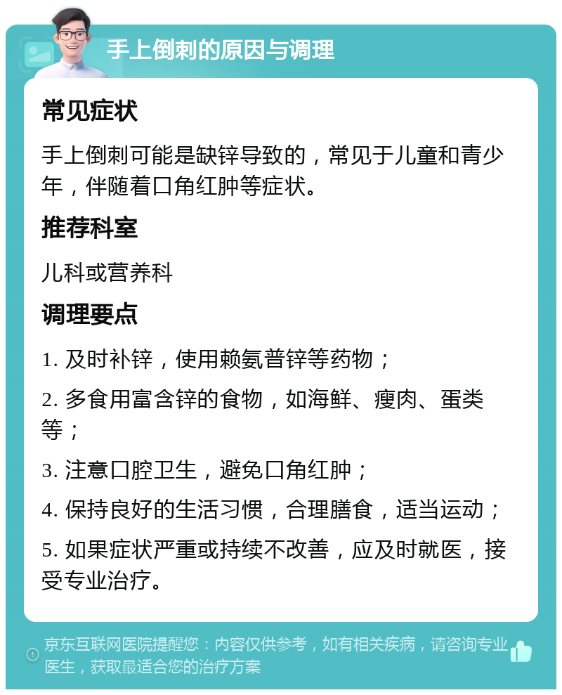 手上倒刺的原因与调理 常见症状 手上倒刺可能是缺锌导致的，常见于儿童和青少年，伴随着口角红肿等症状。 推荐科室 儿科或营养科 调理要点 1. 及时补锌，使用赖氨普锌等药物； 2. 多食用富含锌的食物，如海鲜、瘦肉、蛋类等； 3. 注意口腔卫生，避免口角红肿； 4. 保持良好的生活习惯，合理膳食，适当运动； 5. 如果症状严重或持续不改善，应及时就医，接受专业治疗。