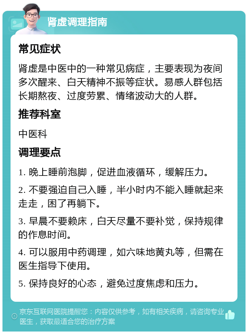 肾虚调理指南 常见症状 肾虚是中医中的一种常见病症，主要表现为夜间多次醒来、白天精神不振等症状。易感人群包括长期熬夜、过度劳累、情绪波动大的人群。 推荐科室 中医科 调理要点 1. 晚上睡前泡脚，促进血液循环，缓解压力。 2. 不要强迫自己入睡，半小时内不能入睡就起来走走，困了再躺下。 3. 早晨不要赖床，白天尽量不要补觉，保持规律的作息时间。 4. 可以服用中药调理，如六味地黄丸等，但需在医生指导下使用。 5. 保持良好的心态，避免过度焦虑和压力。