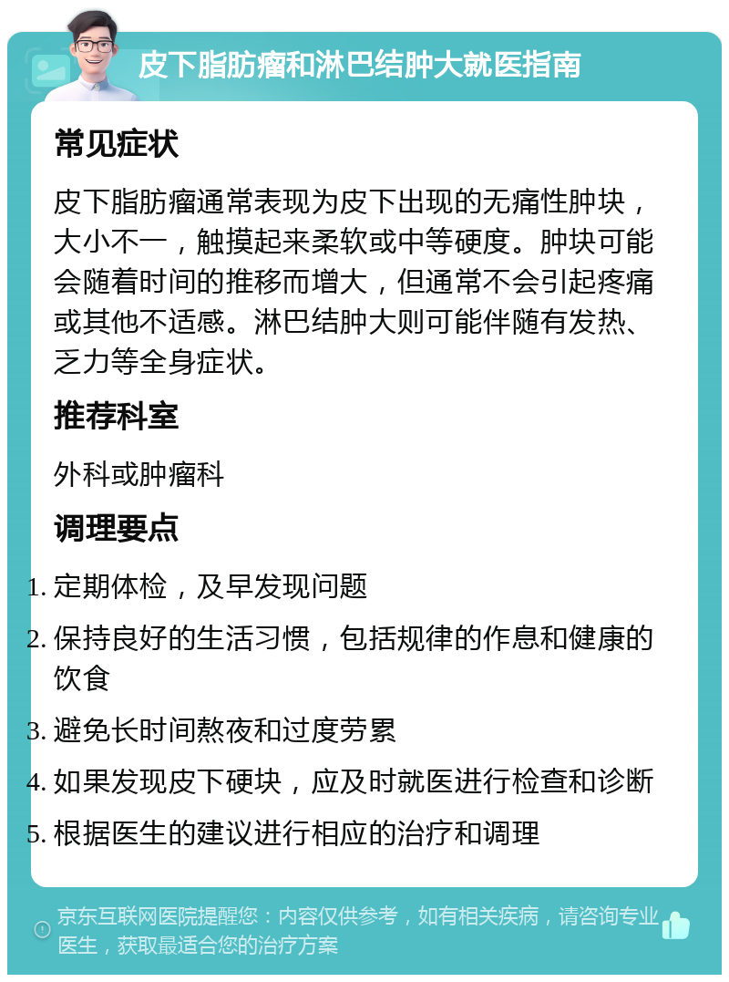 皮下脂肪瘤和淋巴结肿大就医指南 常见症状 皮下脂肪瘤通常表现为皮下出现的无痛性肿块，大小不一，触摸起来柔软或中等硬度。肿块可能会随着时间的推移而增大，但通常不会引起疼痛或其他不适感。淋巴结肿大则可能伴随有发热、乏力等全身症状。 推荐科室 外科或肿瘤科 调理要点 定期体检，及早发现问题 保持良好的生活习惯，包括规律的作息和健康的饮食 避免长时间熬夜和过度劳累 如果发现皮下硬块，应及时就医进行检查和诊断 根据医生的建议进行相应的治疗和调理