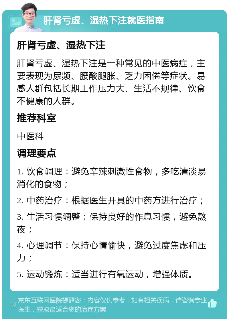 肝肾亏虚、湿热下注就医指南 肝肾亏虚、湿热下注 肝肾亏虚、湿热下注是一种常见的中医病症，主要表现为尿频、腰酸腿胀、乏力困倦等症状。易感人群包括长期工作压力大、生活不规律、饮食不健康的人群。 推荐科室 中医科 调理要点 1. 饮食调理：避免辛辣刺激性食物，多吃清淡易消化的食物； 2. 中药治疗：根据医生开具的中药方进行治疗； 3. 生活习惯调整：保持良好的作息习惯，避免熬夜； 4. 心理调节：保持心情愉快，避免过度焦虑和压力； 5. 运动锻炼：适当进行有氧运动，增强体质。