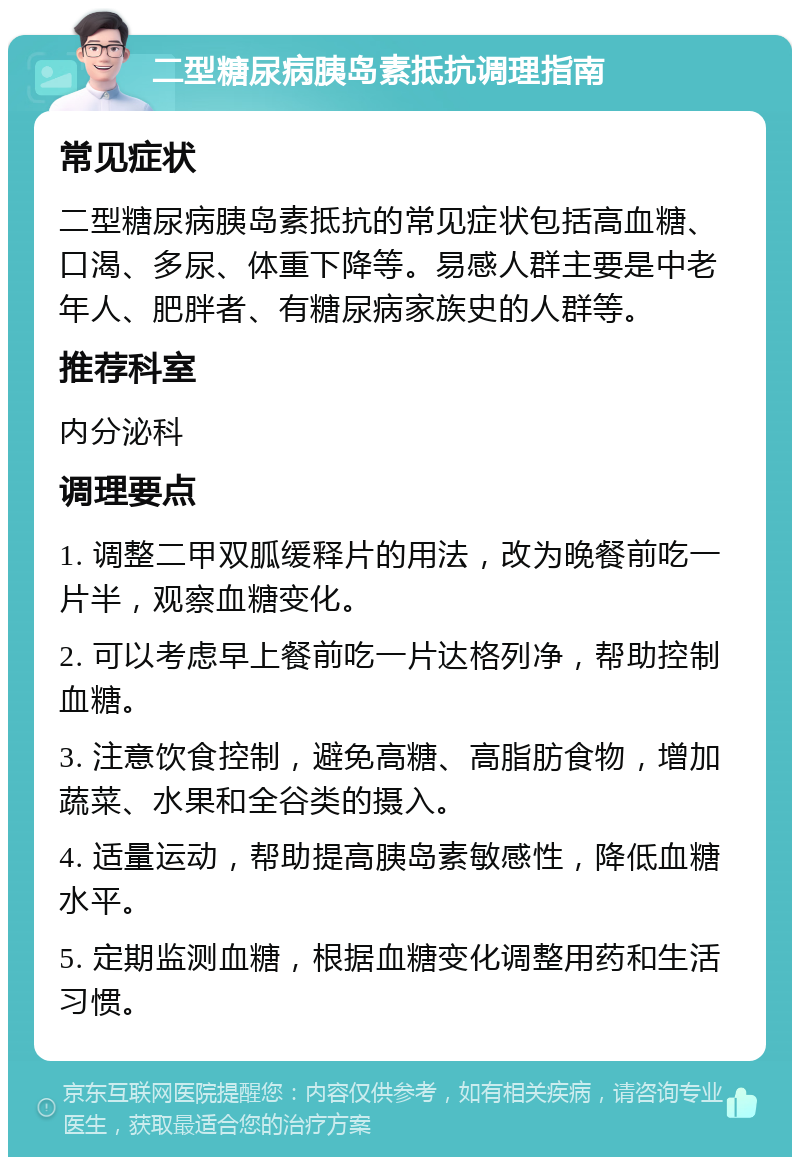 二型糖尿病胰岛素抵抗调理指南 常见症状 二型糖尿病胰岛素抵抗的常见症状包括高血糖、口渴、多尿、体重下降等。易感人群主要是中老年人、肥胖者、有糖尿病家族史的人群等。 推荐科室 内分泌科 调理要点 1. 调整二甲双胍缓释片的用法，改为晚餐前吃一片半，观察血糖变化。 2. 可以考虑早上餐前吃一片达格列净，帮助控制血糖。 3. 注意饮食控制，避免高糖、高脂肪食物，增加蔬菜、水果和全谷类的摄入。 4. 适量运动，帮助提高胰岛素敏感性，降低血糖水平。 5. 定期监测血糖，根据血糖变化调整用药和生活习惯。