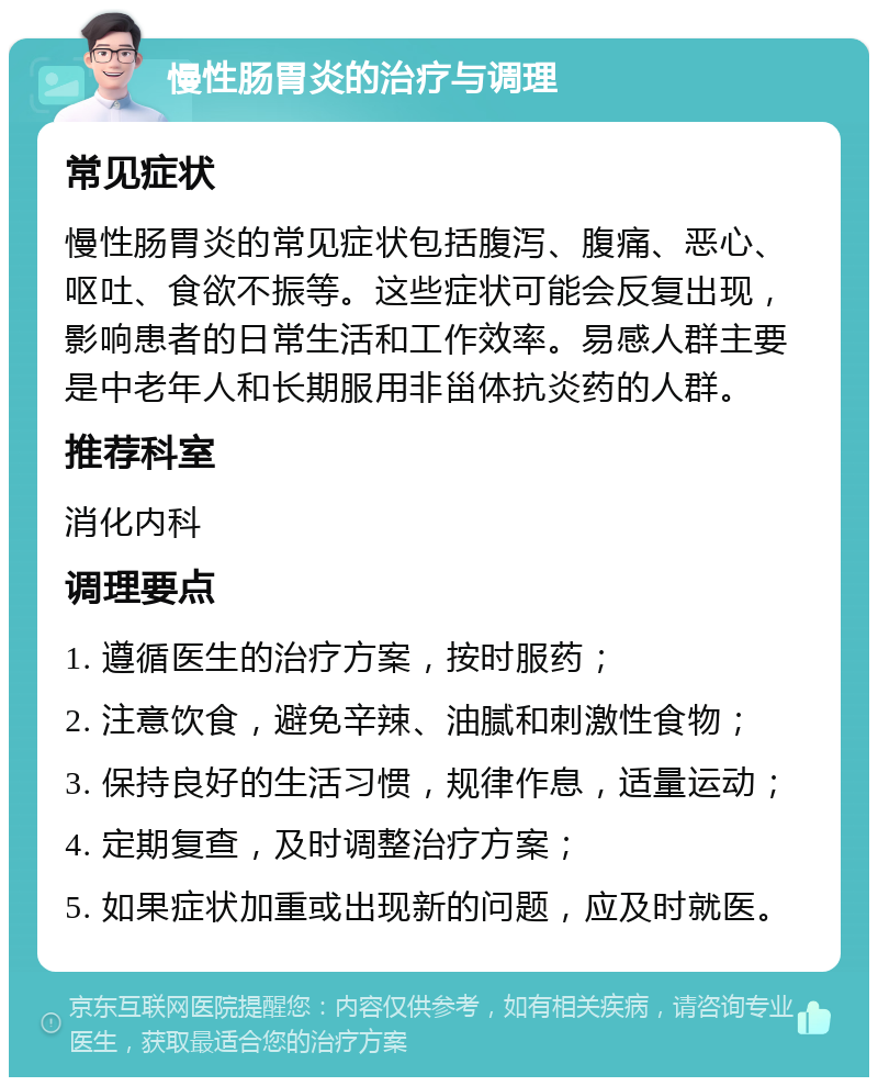 慢性肠胃炎的治疗与调理 常见症状 慢性肠胃炎的常见症状包括腹泻、腹痛、恶心、呕吐、食欲不振等。这些症状可能会反复出现，影响患者的日常生活和工作效率。易感人群主要是中老年人和长期服用非甾体抗炎药的人群。 推荐科室 消化内科 调理要点 1. 遵循医生的治疗方案，按时服药； 2. 注意饮食，避免辛辣、油腻和刺激性食物； 3. 保持良好的生活习惯，规律作息，适量运动； 4. 定期复查，及时调整治疗方案； 5. 如果症状加重或出现新的问题，应及时就医。