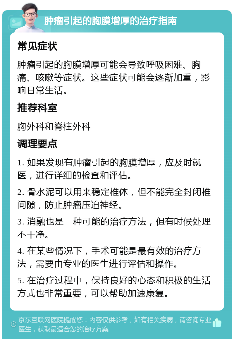 肿瘤引起的胸膜增厚的治疗指南 常见症状 肿瘤引起的胸膜增厚可能会导致呼吸困难、胸痛、咳嗽等症状。这些症状可能会逐渐加重，影响日常生活。 推荐科室 胸外科和脊柱外科 调理要点 1. 如果发现有肿瘤引起的胸膜增厚，应及时就医，进行详细的检查和评估。 2. 骨水泥可以用来稳定椎体，但不能完全封闭椎间隙，防止肿瘤压迫神经。 3. 消融也是一种可能的治疗方法，但有时候处理不干净。 4. 在某些情况下，手术可能是最有效的治疗方法，需要由专业的医生进行评估和操作。 5. 在治疗过程中，保持良好的心态和积极的生活方式也非常重要，可以帮助加速康复。