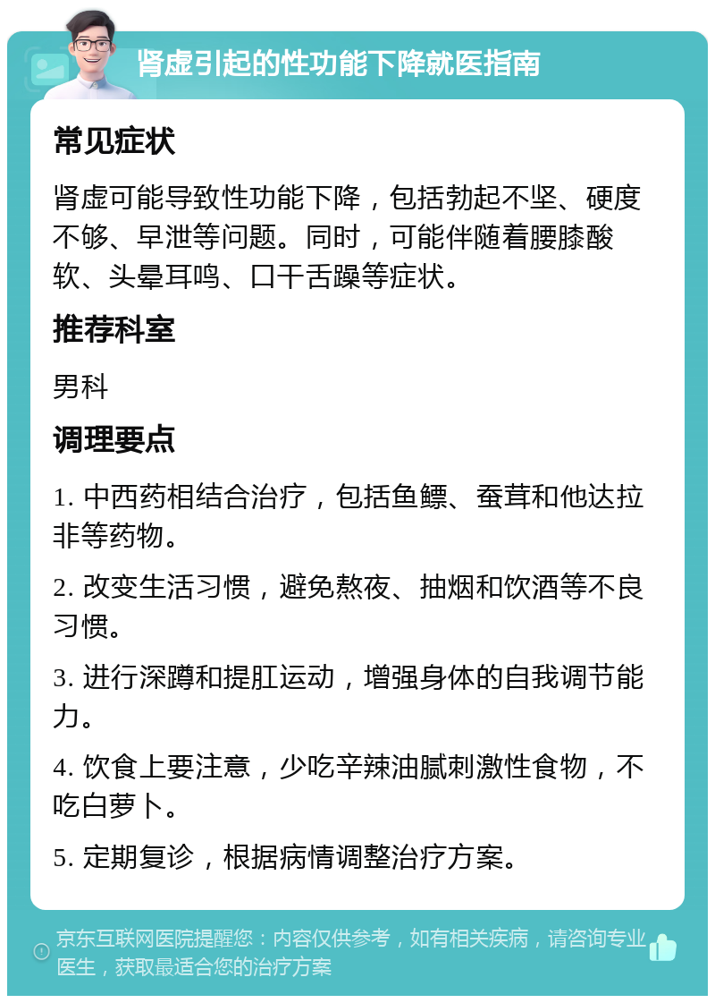 肾虚引起的性功能下降就医指南 常见症状 肾虚可能导致性功能下降，包括勃起不坚、硬度不够、早泄等问题。同时，可能伴随着腰膝酸软、头晕耳鸣、口干舌躁等症状。 推荐科室 男科 调理要点 1. 中西药相结合治疗，包括鱼鳔、蚕茸和他达拉非等药物。 2. 改变生活习惯，避免熬夜、抽烟和饮酒等不良习惯。 3. 进行深蹲和提肛运动，增强身体的自我调节能力。 4. 饮食上要注意，少吃辛辣油腻刺激性食物，不吃白萝卜。 5. 定期复诊，根据病情调整治疗方案。