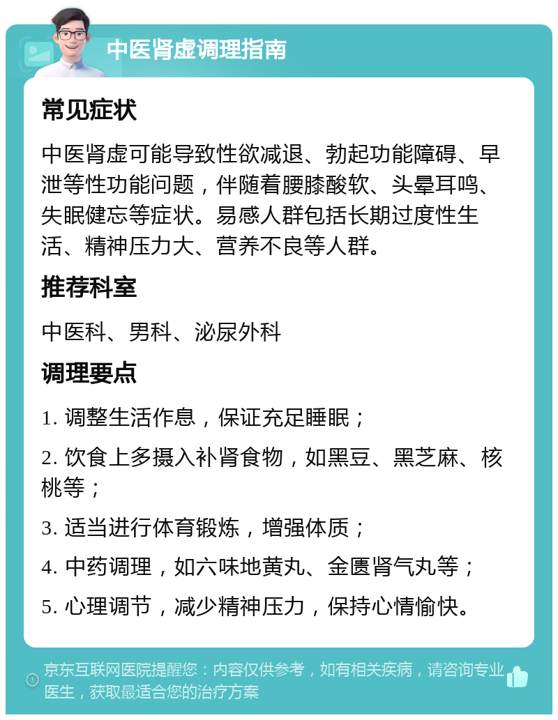 中医肾虚调理指南 常见症状 中医肾虚可能导致性欲减退、勃起功能障碍、早泄等性功能问题，伴随着腰膝酸软、头晕耳鸣、失眠健忘等症状。易感人群包括长期过度性生活、精神压力大、营养不良等人群。 推荐科室 中医科、男科、泌尿外科 调理要点 1. 调整生活作息，保证充足睡眠； 2. 饮食上多摄入补肾食物，如黑豆、黑芝麻、核桃等； 3. 适当进行体育锻炼，增强体质； 4. 中药调理，如六味地黄丸、金匮肾气丸等； 5. 心理调节，减少精神压力，保持心情愉快。