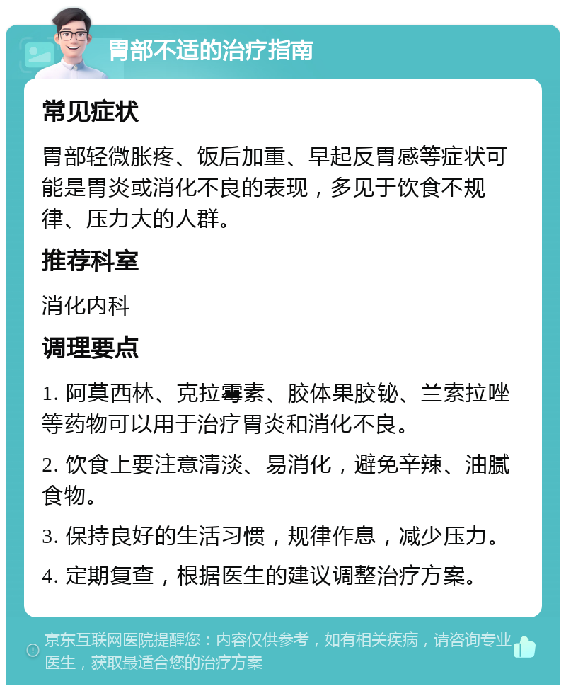 胃部不适的治疗指南 常见症状 胃部轻微胀疼、饭后加重、早起反胃感等症状可能是胃炎或消化不良的表现，多见于饮食不规律、压力大的人群。 推荐科室 消化内科 调理要点 1. 阿莫西林、克拉霉素、胶体果胶铋、兰索拉唑等药物可以用于治疗胃炎和消化不良。 2. 饮食上要注意清淡、易消化，避免辛辣、油腻食物。 3. 保持良好的生活习惯，规律作息，减少压力。 4. 定期复查，根据医生的建议调整治疗方案。