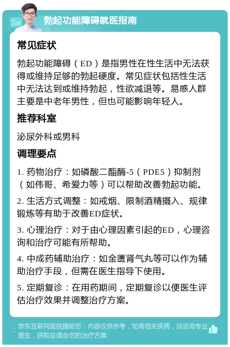 勃起功能障碍就医指南 常见症状 勃起功能障碍（ED）是指男性在性生活中无法获得或维持足够的勃起硬度。常见症状包括性生活中无法达到或维持勃起，性欲减退等。易感人群主要是中老年男性，但也可能影响年轻人。 推荐科室 泌尿外科或男科 调理要点 1. 药物治疗：如磷酸二酯酶-5（PDE5）抑制剂（如伟哥、希爱力等）可以帮助改善勃起功能。 2. 生活方式调整：如戒烟、限制酒精摄入、规律锻炼等有助于改善ED症状。 3. 心理治疗：对于由心理因素引起的ED，心理咨询和治疗可能有所帮助。 4. 中成药辅助治疗：如金匮肾气丸等可以作为辅助治疗手段，但需在医生指导下使用。 5. 定期复诊：在用药期间，定期复诊以便医生评估治疗效果并调整治疗方案。