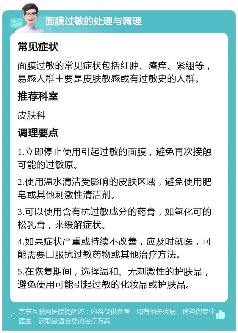 面膜过敏的处理与调理 常见症状 面膜过敏的常见症状包括红肿、瘙痒、紧绷等，易感人群主要是皮肤敏感或有过敏史的人群。 推荐科室 皮肤科 调理要点 1.立即停止使用引起过敏的面膜，避免再次接触可能的过敏原。 2.使用温水清洁受影响的皮肤区域，避免使用肥皂或其他刺激性清洁剂。 3.可以使用含有抗过敏成分的药膏，如氢化可的松乳膏，来缓解症状。 4.如果症状严重或持续不改善，应及时就医，可能需要口服抗过敏药物或其他治疗方法。 5.在恢复期间，选择温和、无刺激性的护肤品，避免使用可能引起过敏的化妆品或护肤品。