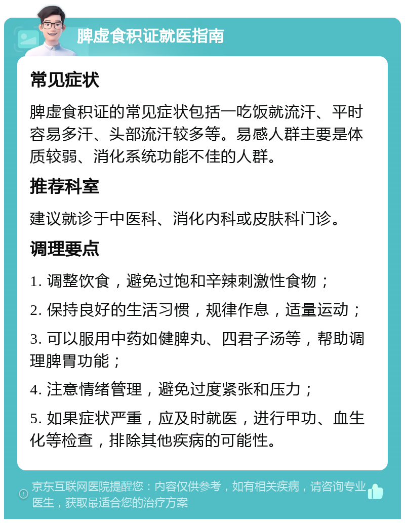 脾虚食积证就医指南 常见症状 脾虚食积证的常见症状包括一吃饭就流汗、平时容易多汗、头部流汗较多等。易感人群主要是体质较弱、消化系统功能不佳的人群。 推荐科室 建议就诊于中医科、消化内科或皮肤科门诊。 调理要点 1. 调整饮食，避免过饱和辛辣刺激性食物； 2. 保持良好的生活习惯，规律作息，适量运动； 3. 可以服用中药如健脾丸、四君子汤等，帮助调理脾胃功能； 4. 注意情绪管理，避免过度紧张和压力； 5. 如果症状严重，应及时就医，进行甲功、血生化等检查，排除其他疾病的可能性。