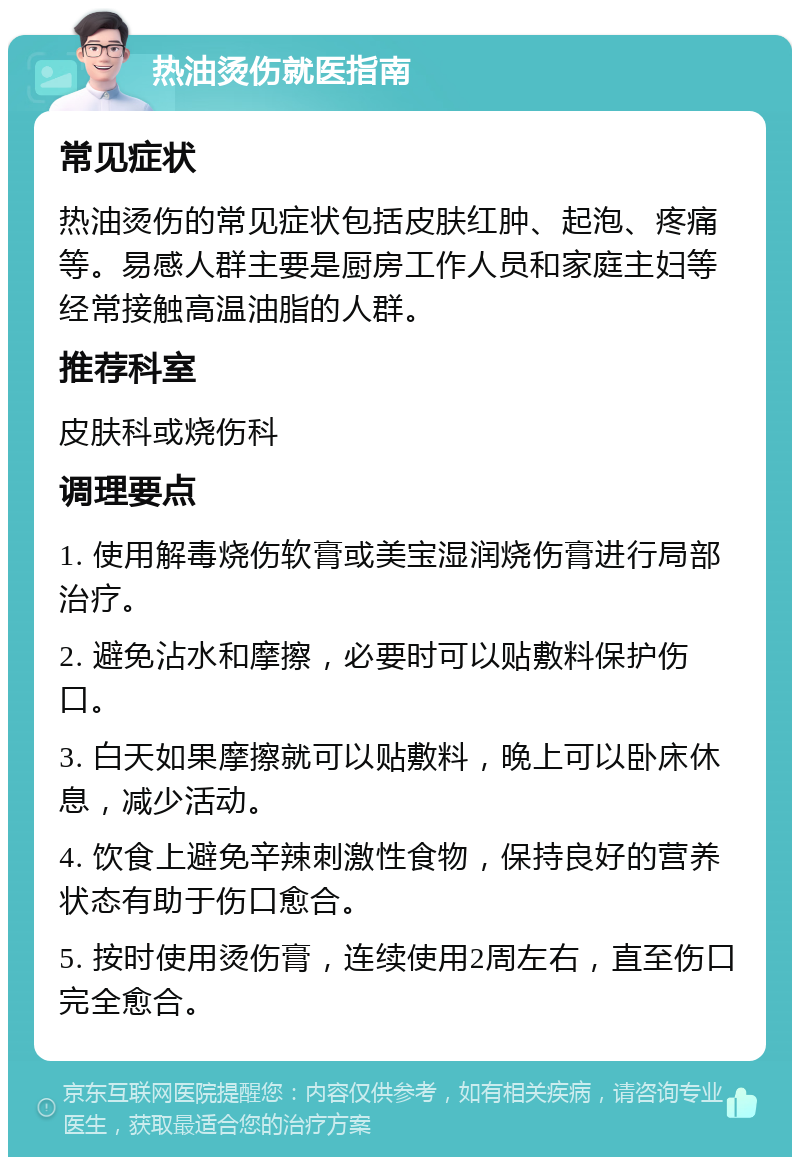 热油烫伤就医指南 常见症状 热油烫伤的常见症状包括皮肤红肿、起泡、疼痛等。易感人群主要是厨房工作人员和家庭主妇等经常接触高温油脂的人群。 推荐科室 皮肤科或烧伤科 调理要点 1. 使用解毒烧伤软膏或美宝湿润烧伤膏进行局部治疗。 2. 避免沾水和摩擦，必要时可以贴敷料保护伤口。 3. 白天如果摩擦就可以贴敷料，晚上可以卧床休息，减少活动。 4. 饮食上避免辛辣刺激性食物，保持良好的营养状态有助于伤口愈合。 5. 按时使用烫伤膏，连续使用2周左右，直至伤口完全愈合。