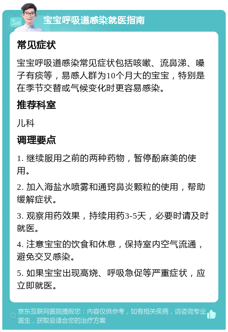 宝宝呼吸道感染就医指南 常见症状 宝宝呼吸道感染常见症状包括咳嗽、流鼻涕、嗓子有痰等，易感人群为10个月大的宝宝，特别是在季节交替或气候变化时更容易感染。 推荐科室 儿科 调理要点 1. 继续服用之前的两种药物，暂停酚麻美的使用。 2. 加入海盐水喷雾和通窍鼻炎颗粒的使用，帮助缓解症状。 3. 观察用药效果，持续用药3-5天，必要时请及时就医。 4. 注意宝宝的饮食和休息，保持室内空气流通，避免交叉感染。 5. 如果宝宝出现高烧、呼吸急促等严重症状，应立即就医。