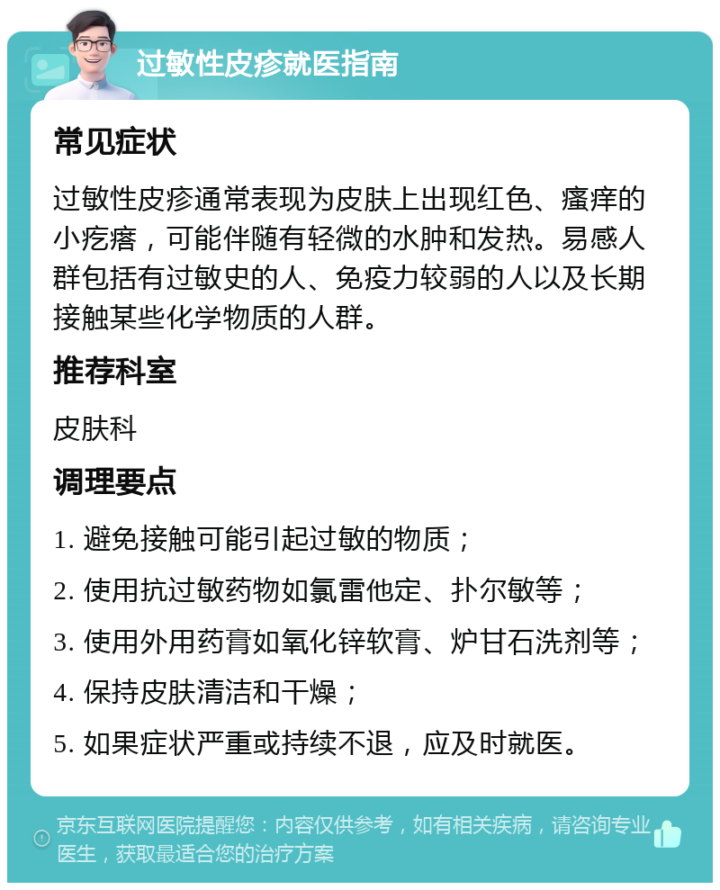 过敏性皮疹就医指南 常见症状 过敏性皮疹通常表现为皮肤上出现红色、瘙痒的小疙瘩，可能伴随有轻微的水肿和发热。易感人群包括有过敏史的人、免疫力较弱的人以及长期接触某些化学物质的人群。 推荐科室 皮肤科 调理要点 1. 避免接触可能引起过敏的物质； 2. 使用抗过敏药物如氯雷他定、扑尔敏等； 3. 使用外用药膏如氧化锌软膏、炉甘石洗剂等； 4. 保持皮肤清洁和干燥； 5. 如果症状严重或持续不退，应及时就医。