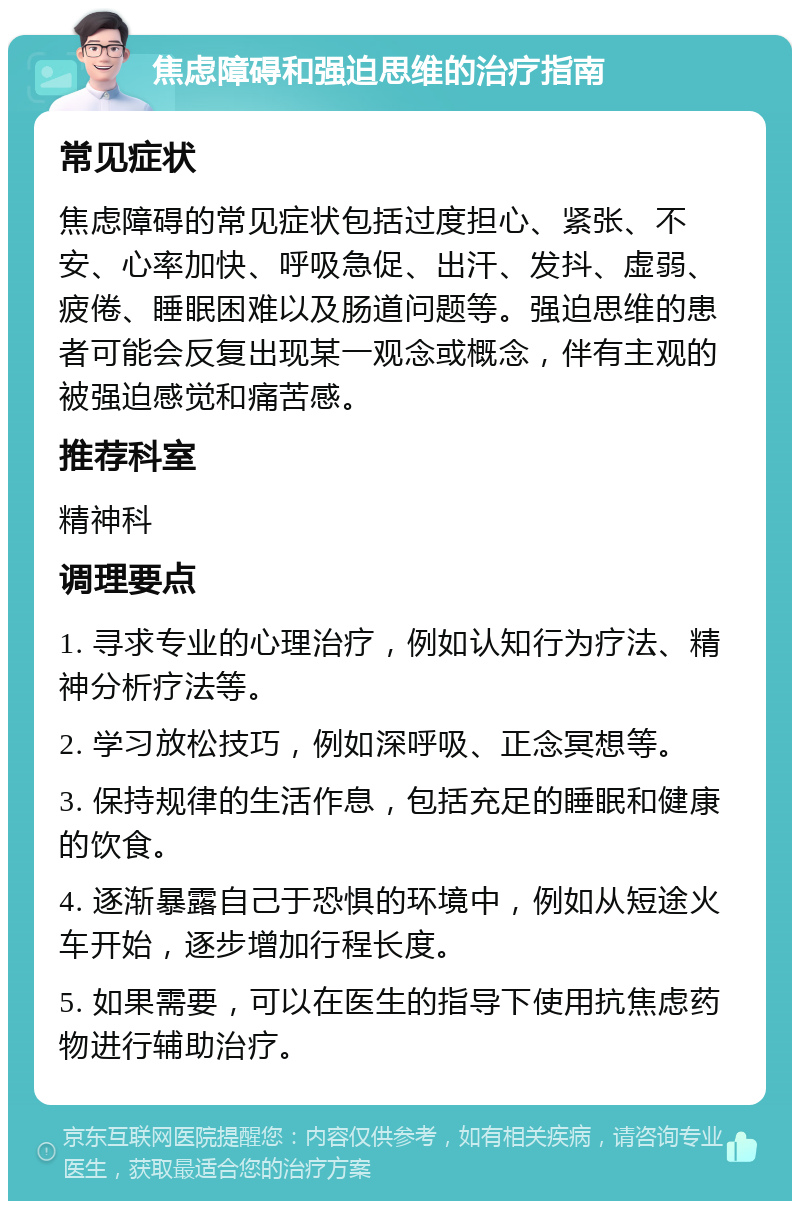 焦虑障碍和强迫思维的治疗指南 常见症状 焦虑障碍的常见症状包括过度担心、紧张、不安、心率加快、呼吸急促、出汗、发抖、虚弱、疲倦、睡眠困难以及肠道问题等。强迫思维的患者可能会反复出现某一观念或概念，伴有主观的被强迫感觉和痛苦感。 推荐科室 精神科 调理要点 1. 寻求专业的心理治疗，例如认知行为疗法、精神分析疗法等。 2. 学习放松技巧，例如深呼吸、正念冥想等。 3. 保持规律的生活作息，包括充足的睡眠和健康的饮食。 4. 逐渐暴露自己于恐惧的环境中，例如从短途火车开始，逐步增加行程长度。 5. 如果需要，可以在医生的指导下使用抗焦虑药物进行辅助治疗。