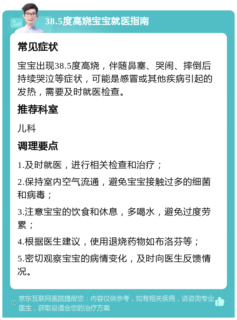 38.5度高烧宝宝就医指南 常见症状 宝宝出现38.5度高烧，伴随鼻塞、哭闹、摔倒后持续哭泣等症状，可能是感冒或其他疾病引起的发热，需要及时就医检查。 推荐科室 儿科 调理要点 1.及时就医，进行相关检查和治疗； 2.保持室内空气流通，避免宝宝接触过多的细菌和病毒； 3.注意宝宝的饮食和休息，多喝水，避免过度劳累； 4.根据医生建议，使用退烧药物如布洛芬等； 5.密切观察宝宝的病情变化，及时向医生反馈情况。