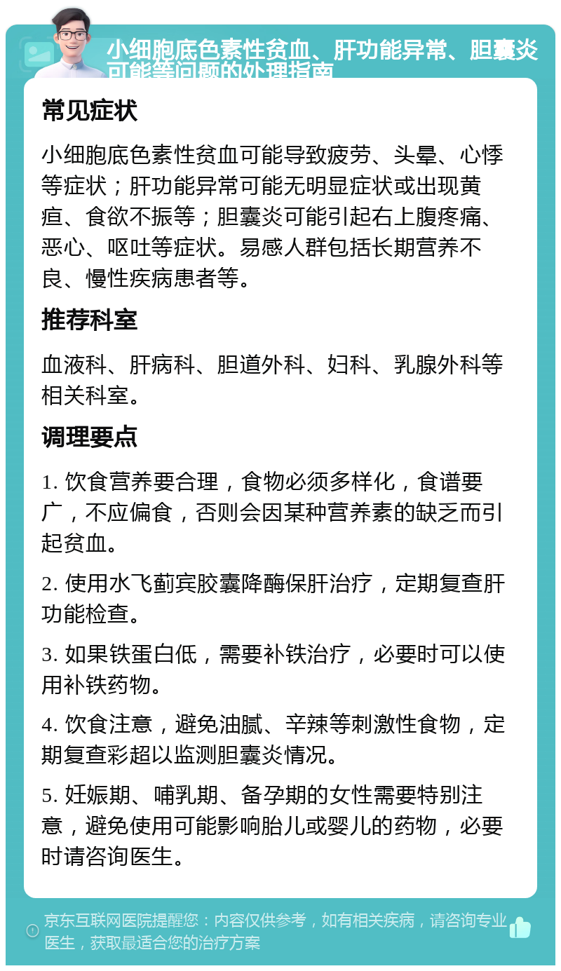 小细胞底色素性贫血、肝功能异常、胆囊炎可能等问题的处理指南 常见症状 小细胞底色素性贫血可能导致疲劳、头晕、心悸等症状；肝功能异常可能无明显症状或出现黄疸、食欲不振等；胆囊炎可能引起右上腹疼痛、恶心、呕吐等症状。易感人群包括长期营养不良、慢性疾病患者等。 推荐科室 血液科、肝病科、胆道外科、妇科、乳腺外科等相关科室。 调理要点 1. 饮食营养要合理，食物必须多样化，食谱要广，不应偏食，否则会因某种营养素的缺乏而引起贫血。 2. 使用水飞蓟宾胶囊降酶保肝治疗，定期复查肝功能检查。 3. 如果铁蛋白低，需要补铁治疗，必要时可以使用补铁药物。 4. 饮食注意，避免油腻、辛辣等刺激性食物，定期复查彩超以监测胆囊炎情况。 5. 妊娠期、哺乳期、备孕期的女性需要特别注意，避免使用可能影响胎儿或婴儿的药物，必要时请咨询医生。