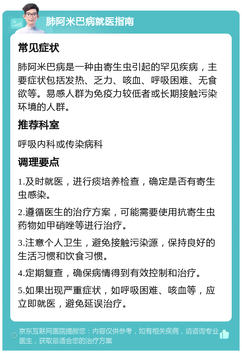 肺阿米巴病就医指南 常见症状 肺阿米巴病是一种由寄生虫引起的罕见疾病，主要症状包括发热、乏力、咳血、呼吸困难、无食欲等。易感人群为免疫力较低者或长期接触污染环境的人群。 推荐科室 呼吸内科或传染病科 调理要点 1.及时就医，进行痰培养检查，确定是否有寄生虫感染。 2.遵循医生的治疗方案，可能需要使用抗寄生虫药物如甲硝唑等进行治疗。 3.注意个人卫生，避免接触污染源，保持良好的生活习惯和饮食习惯。 4.定期复查，确保病情得到有效控制和治疗。 5.如果出现严重症状，如呼吸困难、咳血等，应立即就医，避免延误治疗。