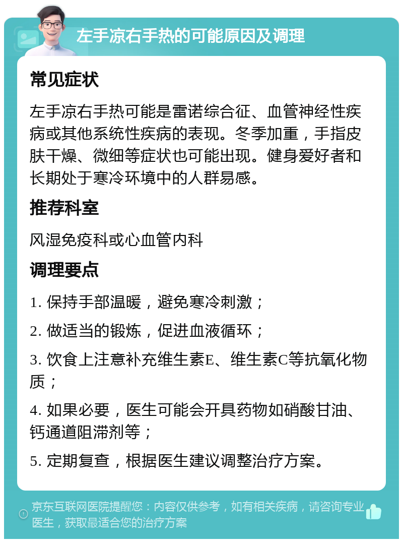 左手凉右手热的可能原因及调理 常见症状 左手凉右手热可能是雷诺综合征、血管神经性疾病或其他系统性疾病的表现。冬季加重，手指皮肤干燥、微细等症状也可能出现。健身爱好者和长期处于寒冷环境中的人群易感。 推荐科室 风湿免疫科或心血管内科 调理要点 1. 保持手部温暖，避免寒冷刺激； 2. 做适当的锻炼，促进血液循环； 3. 饮食上注意补充维生素E、维生素C等抗氧化物质； 4. 如果必要，医生可能会开具药物如硝酸甘油、钙通道阻滞剂等； 5. 定期复查，根据医生建议调整治疗方案。