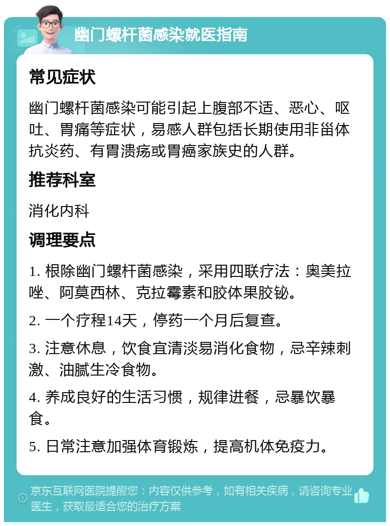 幽门螺杆菌感染就医指南 常见症状 幽门螺杆菌感染可能引起上腹部不适、恶心、呕吐、胃痛等症状，易感人群包括长期使用非甾体抗炎药、有胃溃疡或胃癌家族史的人群。 推荐科室 消化内科 调理要点 1. 根除幽门螺杆菌感染，采用四联疗法：奥美拉唑、阿莫西林、克拉霉素和胶体果胶铋。 2. 一个疗程14天，停药一个月后复查。 3. 注意休息，饮食宜清淡易消化食物，忌辛辣刺激、油腻生冷食物。 4. 养成良好的生活习惯，规律进餐，忌暴饮暴食。 5. 日常注意加强体育锻炼，提高机体免疫力。