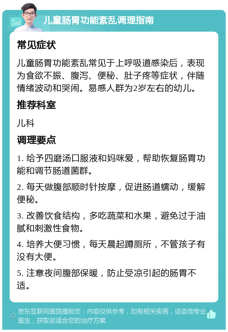 儿童肠胃功能紊乱调理指南 常见症状 儿童肠胃功能紊乱常见于上呼吸道感染后，表现为食欲不振、腹泻、便秘、肚子疼等症状，伴随情绪波动和哭闹。易感人群为2岁左右的幼儿。 推荐科室 儿科 调理要点 1. 给予四磨汤口服液和妈咪爱，帮助恢复肠胃功能和调节肠道菌群。 2. 每天做腹部顺时针按摩，促进肠道蠕动，缓解便秘。 3. 改善饮食结构，多吃蔬菜和水果，避免过于油腻和刺激性食物。 4. 培养大便习惯，每天晨起蹲厕所，不管孩子有没有大便。 5. 注意夜间腹部保暖，防止受凉引起的肠胃不适。